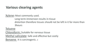 Various clearing agents
Xylene: Most commonly used.
Long term immersion results in tissue
distortion therefore tissues should not be left in it for more than
3hours
Toluene
Chloroform: Suitable for nervous tissue
Methyl salicylate: Safe and effective but costly
Benzene : It is carcinogenic.
 