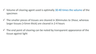  Volume of clearing agent used is optimally 30-40 times the volume of the
specimen
 The smaller pieces of tissues are cleared in 30minutes to 1hour, whereas
larger tissues (>5mm thick) are cleared in 2-4 hours
 The end point of clearing can be noted by transparent appearance of the
tissue against light
 