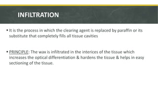 INFILTRATION
 It is the process in which the clearing agent is replaced by paraffin or its
substitute that completely fills all tissue cavities
 PRINCIPLE: The wax is infiltrated in the interices of the tissue which
increases the optical differentiation & hardens the tissue & helps in easy
sectioning of the tissue.
 