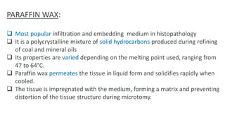 PARAFFIN WAX:
 Most popular infiltration and embedding medium in histopathology
 It is a polycrystalline mixture of solid hydrocarbons produced during refining
of coal and mineral oils
 Its properties are varied depending on the melting point used, ranging from
47 to 64°C.
 Paraffin wax permeates the tissue in liquid form and solidifies rapidly when
cooled.
 The tissue is impregnated with the medium, forming a matrix and preventing
distortion of the tissue structure during microtomy.
 