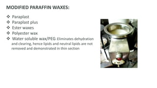 MODIFIED PARAFFIN WAXES:
 Paraplast
 Paraplast plus
 Ester waxes
 Polyester wax
 Water soluble wax/PEG: Eliminates dehydration
and clearing, hence lipids and neutral lipids are not
removed and demonstrated in thin section
 