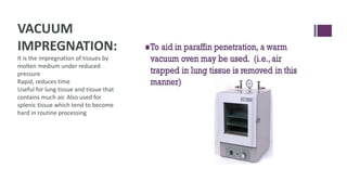 VACUUM
IMPREGNATION:
It is the impregnation of tissues by
molten medium under reduced
pressure
Rapid, reduces time
Useful for lung tissue and tissue that
contains much air. Also used for
splenic tissue which tend to become
hard in routine processing
 