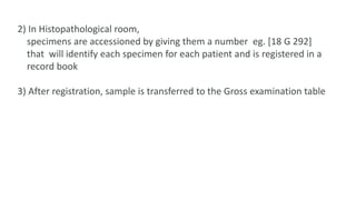 2) In Histopathological room,
specimens are accessioned by giving them a number eg. [18 G 292]
that will identify each specimen for each patient and is registered in a
record book
3) After registration, sample is transferred to the Gross examination table
 