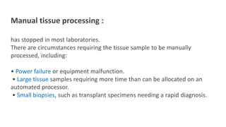 Manual tissue processing :
has stopped in most laboratories.
There are circumstances requiring the tissue sample to be manually
processed, including:
• Power failure or equipment malfunction.
• Large tissue samples requiring more time than can be allocated on an
automated processor.
• Small biopsies, such as transplant specimens needing a rapid diagnosis.
 