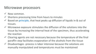 Microwave processors
 Now common.
 Shortens processing time from hours to minutes
 Based on principle, that heat peaks up diffusion of liquids in & out of
tissues.
 Microwave exposure stimulates the diffusion of the solutions into the
tissue by increasing the internal heat of the specimen, thus accelerating
the reaction
 Clearing agents are not necessary because the temperature of the final
paraffin step facilitates evaporation of the alcohols from the tissue
 Disadvantages -process is labor intensive because the solutions are
manually manipulated and temperatures must be maintained
 