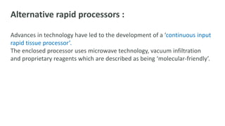 Alternative rapid processors :
Advances in technology have led to the development of a ‘continuous input
rapid tissue processor’.
The enclosed processor uses microwave technology, vacuum infiltration
and proprietary reagents which are described as being ‘molecular-friendly’.
 
