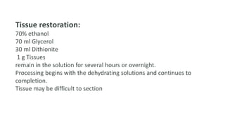 Tissue restoration:
70% ethanol
70 ml Glycerol
30 ml Dithionite
1 g Tissues
remain in the solution for several hours or overnight.
Processing begins with the dehydrating solutions and continues to
completion.
Tissue may be difficult to section
 