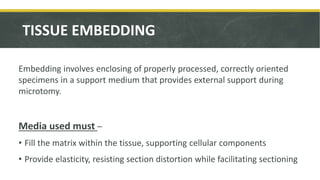 TISSUE EMBEDDING
Embedding involves enclosing of properly processed, correctly oriented
specimens in a support medium that provides external support during
microtomy.
Media used must –
• Fill the matrix within the tissue, supporting cellular components
• Provide elasticity, resisting section distortion while facilitating sectioning
 