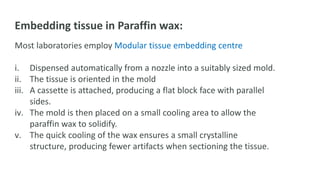 Embedding tissue in Paraffin wax:
Most laboratories employ Modular tissue embedding centre
i. Dispensed automatically from a nozzle into a suitably sized mold.
ii. The tissue is oriented in the mold
iii. A cassette is attached, producing a flat block face with parallel
sides.
iv. The mold is then placed on a small cooling area to allow the
paraffin wax to solidify.
v. The quick cooling of the wax ensures a small crystalline
structure, producing fewer artifacts when sectioning the tissue.
 