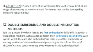 4.CELLOIDIN: Purified form of nitrocellulose.Does not require heat at any
stage of processing so recommended for tissues that can be damaged by
solutions requiring heat
 DOUBLE EMBEDDING AND DOUBLE INFILTRATION
METHODS:
It is the process by which tissues are first embedded or fully infiltratedwith a
supporting medium such as agar, celloidin then infiltrated a second time with
wax in which they are also embedded.The main use of this method is for
cutting sections of delicate tissue and preparing sections from blocks of
tissue of varying consistency eg. eyes where retina is easily detached.
 
