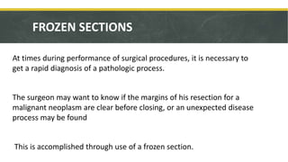 FROZEN SECTIONS
At times during performance of surgical procedures, it is necessary to
get a rapid diagnosis of a pathologic process.
The surgeon may want to know if the margins of his resection for a
malignant neoplasm are clear before closing, or an unexpected disease
process may be found
This is accomplished through use of a frozen section.
 