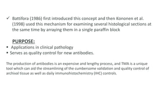  Battifora (1986) first introduced this concept and then Kononen et al.
(1998) used this mechanism for examining several histological sections at
the same time by arraying them in a single paraffin block
PURPOSE:
 Applications in clinical pathology
 Serves as quality control for new antibodies.
The production of antibodies is an expensive and lengthy process, and TMA is a unique
tool which can aid the streamlining of the cumbersome validation and quality control of
archival tissue as well as daily immunohistochemistry (IHC) controls.
 