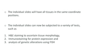 o The individual slides will have all tissues in the same coordinate
positions.
o The individual slides can now be subjected to a variety of tests,
such as
1. H&E staining to ascertain tissue morphology,
2. Immunostaining for protein expression and
3. analysis of genetic alterations using FISH
 