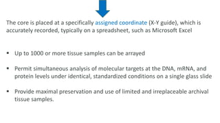 The core is placed at a specifically assigned coordinate (X-Y guide), which is
accurately recorded, typically on a spreadsheet, such as Microsoft Excel
 Up to 1000 or more tissue samples can be arrayed
 Permit simultaneous analysis of molecular targets at the DNA, mRNA, and
protein levels under identical, standardized conditions on a single glass slide
 Provide maximal preservation and use of limited and irreplaceable archival
tissue samples.
 