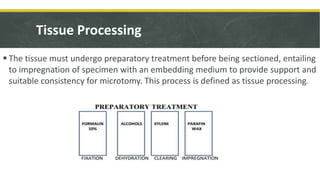 Tissue Processing
 The tissue must undergo preparatory treatment before being sectioned, entailing
to impregnation of specimen with an embedding medium to provide support and
suitable consistency for microtomy. This process is defined as tissue processing.
 