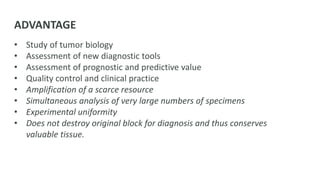 ADVANTAGE
• Study of tumor biology
• Assessment of new diagnostic tools
• Assessment of prognostic and predictive value
• Quality control and clinical practice
• Amplification of a scarce resource
• Simultaneous analysis of very large numbers of specimens
• Experimental uniformity
• Does not destroy original block for diagnosis and thus conserves
valuable tissue.
 