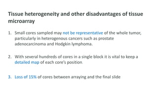 Tissue heterogeneity and other disadvantages of tissue
microarray
1. Small cores sampled may not be representative of the whole tumor,
particularly in heterogenous cancers such as prostate
adenocarcinoma and Hodgkin lymphoma.
2. With several hundreds of cores in a single block it is vital to keep a
detailed map of each core’s position.
3. Loss of 15% of cores between arraying and the final slide
 