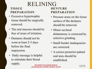 RELINING
TISSUE
PREPARATION
• Excessive hypertrophic
tissue should be surgically
removed.
• The oral mucosa should be
free of areas of irritation.
• Dentures should not be
worn at least 2-3 days
before the final
impression.
• Daily message is helpful
to stimulate their blood
supply.
DENTURE
PREPARATION
• Pressure areas on the tissue
surface of the dentures
should be removed.
• Minor occlusal
disharmony is corrected by
selective grinding.
• Small border inadequacies
are corrected.
• A correct posterior palatal
seal area should be
established.
12/75
Essentials of complete denture
prosthodontics Sheldon Winkler 2nd ed
 