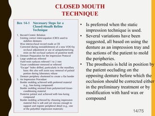 14/75
CLOSED MOUTH
TECHNIQUE
• Is preferred when the static
impression technique is used.
• Several variations have been
suggested, all based on using the
denture as an impression tray and
the actions of the patient to mold
the peripheries.
• The prosthesis is held in position by
the patient occluding on the
opposing denture before which the
occlusion should be corrected either
in the preliminary treatment or by
modification with hard wax or
compound
 