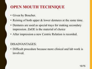 OPEN MOUTH TECHNIQUE
• Given by Boucher.
• Reining of both upper & lower dentures at the same time.
• Dentures are used as special trays for making secondary
impression. ZnOE is the material of choice
• After impression a new Centric Relation is recorded.
DISADVANTAGES:
• Difficult procedure because more clinical and lab work is
involved.
15/75
 