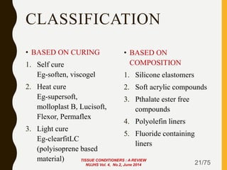 CLASSIFICATION
• BASED ON CURING
1. Self cure
Eg-soften, viscogel
2. Heat cure
Eg-supersoft,
molloplast B, Lucisoft,
Flexor, Permaflex
3. Light cure
Eg-clearfitLC
(polyisoprene based
material)
• BASED ON
COMPOSITION
1. Silicone elastomers
2. Soft acrylic compounds
3. Pthalate ester free
compounds
4. Polyolefin liners
5. Fluoride containing
liners
21/75
TISSUE CONDITIONERS : A REVIEW
NUJHS Vol. 4, No.2, June 2014
 