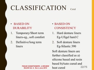 CLASSIFICATION Cntd
• BASED ON
DURABILITY
1. Temporary/Short term
liners-eg., soft comfort
2. Definitive/long term
liners
• BASED ON
CONSISTENCY
1. Hard denture liners
Eg-Ufigel hard C
2. Soft denture liners
Eg-Silastic 390
Soft denture liners are
further classified as a)
silicone based and resin
based b)Auto cured and
heat cured 22/75TISSUE CONDITIONERS : A REVIEW
NUJHS Vol. 4, No.2, June 2014
 