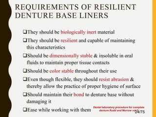REQUIREMENTS OF RESILIENT
DENTURE BASE LINERS
They should be biologically inert material
They should be resilient and capable of maintaining
this characteristics
Should be dimensionally stable & insoluble in oral
fluids to maintain proper tissue contacts
Should be color stable throughout their use
Even though flexible, they should resist abrasion &
thereby allow the practice of proper hygiene of surface
Should maintain their bond to denture base without
damaging it
Ease while working with them 24/75
Dental laboratory procedure for complete
denture Rudd and Morrow vol 1
 