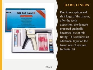 HARD LINERS
Due to resorption and
shrinkage of the tissues,
after the teeth
extraction, the denture
prepared gradually
becomes lose or mis-
fitting. This requires an
additional layer on the
tissue side of denture
for better fit
25/75
 