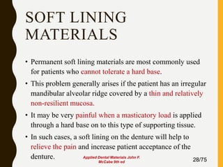 SOFT LINING
MATERIALS
• Permanent soft lining materials are most commonly used
for patients who cannot tolerate a hard base.
• This problem generally arises if the patient has an irregular
mandibular alveolar ridge covered by a thin and relatively
non-resilient mucosa.
• It may be very painful when a masticatory load is applied
through a hard base on to this type of supporting tissue.
• In such cases, a soft lining on the denture will help to
relieve the pain and increase patient acceptance of the
denture. 28/75
Applied Dental Materials John F.
McCabe 9th ed
 