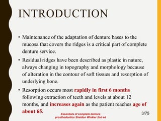 INTRODUCTION
• Maintenance of the adaptation of denture bases to the
mucosa that covers the ridges is a critical part of complete
denture service.
• Residual ridges have been described as plastic in nature,
always changing in topography and morphology because
of alteration in the contour of soft tissues and resorption of
underlying bone.
• Resorption occurs most rapidly in first 6 months
following extraction of teeth and levels at about 12
months, and increases again as the patient reaches age of
about 65. 3/75Essentials of complete denture
prosthodontics Sheldon Winkler 2nd ed
 