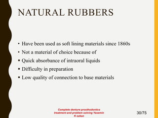 NATURAL RUBBERS
• Have been used as soft lining materials since 1860s
• Not a material of choice because of
 Quick absorbance of intraoral liquids
 Difficulty in preparation
 Low quality of connection to base materials
30/75
Complete denture prosthodontics
treatment and problem solving Yasemin
K ozkan
 
