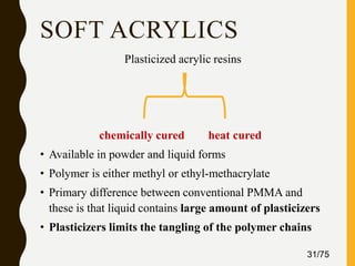 SOFT ACRYLICS
Plasticized acrylic resins
chemically cured heat cured
• Available in powder and liquid forms
• Polymer is either methyl or ethyl-methacrylate
• Primary difference between conventional PMMA and
these is that liquid contains large amount of plasticizers
• Plasticizers limits the tangling of the polymer chains
31/75
 
