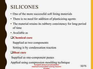 SILICONES
• One of the more successful soft lining materials
• There is no need for addition of plasticizing agents
• The material retains its rubbery consistency for long period
of time
• Available as
Chemical cure
Supplied as two components
Setting is by condensation reaction
Heat cure
Supplied as one-component pastes
Applied using compression moulding technique
32/75
Complete denture prosthodontics
treatment and problem solving Yasemin
K ozkan
 