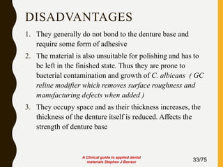 DISADVANTAGES
1. They generally do not bond to the denture base and
require some form of adhesive
2. The material is also unsuitable for polishing and has to
be left in the finished state. Thus they are prone to
bacterial contamination and growth of C. albicans ( GC
reline modifier which removes surface roughness and
manufacturing defects when added )
3. They occupy space and as their thickness increases, the
thickness of the denture itself is reduced. Affects the
strength of denture base
33/75
A Clinical guide to applied dental
materials Stephen J Bonsor
 