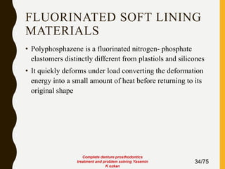 FLUORINATED SOFT LINING
MATERIALS
• Polyphosphazene is a fluorinated nitrogen- phosphate
elastomers distinctly different from plastiols and silicones
• It quickly deforms under load converting the deformation
energy into a small amount of heat before returning to its
original shape
34/75
Complete denture prosthodontics
treatment and problem solving Yasemin
K ozkan
 