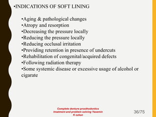 36/75
•INDICATIONS OF SOFT LINING
•Aging & pathological changes
•Atropy and resorption
•Decreasing the pressure locally
•Reducing the pressure locally
•Reducing occlusal irritation
•Providing retention in presence of undercuts
•Rehabilitation of congenital/acquired defects
•Following radiation therapy
•Some systemic disease or excessive usage of alcohol or
cigarate
Complete denture prosthodontics
treatment and problem solving Yasemin
K ozkan
 