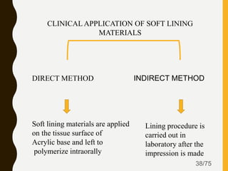 38/75
CLINICAL APPLICATION OF SOFT LINING
MATERIALS
DIRECT METHOD INDIRECT METHOD
Soft lining materials are applied
on the tissue surface of
Acrylic base and left to
polymerize intraorally
Lining procedure is
carried out in
laboratory after the
impression is made
 
