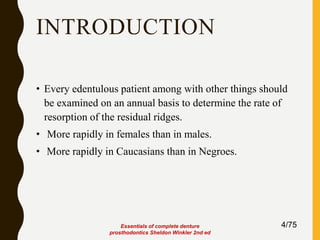 INTRODUCTION
• Every edentulous patient among with other things should
be examined on an annual basis to determine the rate of
resorption of the residual ridges.
• More rapidly in females than in males.
• More rapidly in Caucasians than in Negroes.
4/75Essentials of complete denture
prosthodontics Sheldon Winkler 2nd ed
 