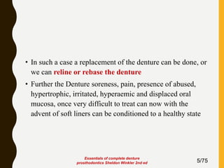 • In such a case a replacement of the denture can be done, or
we can reline or rebase the denture
• Further the Denture soreness, pain, presence of abused,
hypertrophic, irritated, hyperaemic and displaced oral
mucosa, once very difficult to treat can now with the
advent of soft liners can be conditioned to a healthy state
5/75
Essentials of complete denture
prosthodontics Sheldon Winkler 2nd ed
 