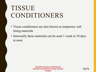 TISSUE
CONDITIONERS
• Tissue conditioners are also known as temporary soft
lining materials
• Intraorally these materials can be used 1 week to 10 days
at most
52/75
Complete denture prosthodontics
treatment and problem solving Yasemin
K ozkan
 