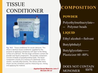 COMPOSITION
POWDER
Polyethylmethacrylate--
-- Polymer beads
LIQUID
Ethyl alcohol---Solvent
Butylphthalyl
Butylglycolate------
Plasticizer 60 -80%
DOES NOT CONTAIN
MONOMER 53/75
TISSUE
CONDITIONER
Applied Dental Materials John F.
McCabe 9th ed
 