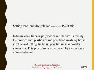 • Setting reaction is by gelation ----------15-20 min
• In tissue conditioners, polymerization starts with mixing
the powder with plasticizer and penetrant involving liquid
mixture and letting the liquid penetrating into powder
monomers. This procedure is accelerated by the presence
of ethyl alcohol.
54/75
Complete denture prosthodontics
treatment and problem solving Yasemin
K ozkan
 