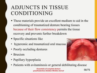 ADJUNCTS IN TISSUE
CONDITIONING
 These materials provide an excellent medium to aid in the
conditioning of traumatized denture bearing tissues
because of their flow consistency permits the tissue
recovery and prevents further breakdown
 Specific situations like
• hyperemic and traumatized oral mucosa
• Poorly occluding dentures
• Bruxism
• Papillary hyperplasia
• Patients with avitaminosis or general debilitating disease
56/75
Essentials of complete denture
prosthodontics Sheldon Winkler 2nd ed
 