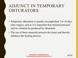 ADJUNCT IN TEMPORARY
OBTURATORS
• Temporary obturation is usually accomplished 7 to 10 days
after surgery, and so it is important that minimal pressure
and no irritation be produced by obturators
• The use of these materials protects the tissue and thereby
enhances the healing process
57/75
Essentials of complete denture
prosthodontics Sheldon Winkler 2nd ed
 