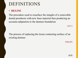 DEFINITIONS
• RELINE
The procedure used to resurface the intaglio of a removable
dental prosthesis with new base material thus producing an
accurate adaptation to the denture foundation
GPT 9
The process of replacing the tissue contacting surface of an
existing denture
PHILIPS
6/75
 