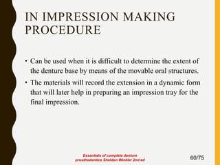 IN IMPRESSION MAKING
PROCEDURE
• Can be used when it is difficult to determine the extent of
the denture base by means of the movable oral structures.
• The materials will record the extension in a dynamic form
that will later help in preparing an impression tray for the
final impression.
60/75
Essentials of complete denture
prosthodontics Sheldon Winkler 2nd ed
 