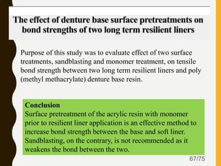 67/75
Purpose of this study was to evaluate effect of two surface
treatments, sandblasting and monomer treatment, on tensile
bond strength between two long term resilient liners and poly
(methyl methacrylate) denture base resin.
Conclusion
Surface pretreatment of the acrylic resin with monomer
prior to resilient liner application is an effective method to
increase bond strength between the base and soft liner.
Sandblasting, on the contrary, is not recommended as it
weakens the bond between the two.
 