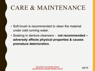 CARE & MAINTENANCE
• Soft brush is recommended to clean the material
under cold running water.
• Soaking in denture cleansers - not recommended –
adversely affects physical properties & causes
premature deterioration.
68/75
Essentials of complete denture
prosthodontics Sheldon Winkler 2nd ed
 