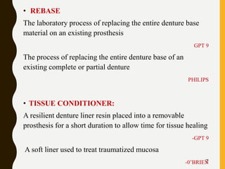 7
• REBASE
The laboratory process of replacing the entire denture base
material on an existing prosthesis
GPT 9
The process of replacing the entire denture base of an
existing complete or partial denture
PHILIPS
• TISSUE CONDITIONER:
A resilient denture liner resin placed into a removable
prosthesis for a short duration to allow time for tissue healing
-GPT 9
A soft liner used to treat traumatized mucosa
-0’BRIEN
 