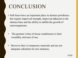 CONCLUSION
• Soft liners have an important place in denture prosthetics
but require improved strength, improved adhesion to the
denture base and the ability to inhibit the growth of
microorganisms.
• The greatest virtue of tissue conditioners is their
versatility and ease of use.
• However they’re temporary materials and are not
adequate substitute for new dentures.
72/75
 